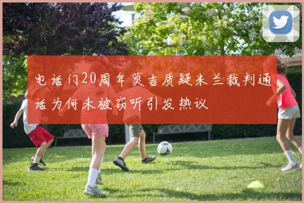电话门20周年莫吉质疑米兰裁判通话为何未被窃听引发热议