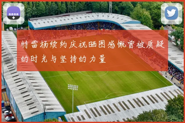特雷杨续约庆祝晒图感慨曾被质疑的时光与坚持的力量