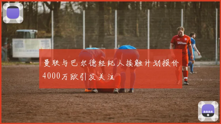 曼联与巴尔德经纪人接触计划报价4000万欧引发关注