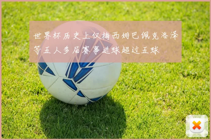 世界杯历史上仅梅西姆巴佩克洛泽等五人多届赛事进球超过五球