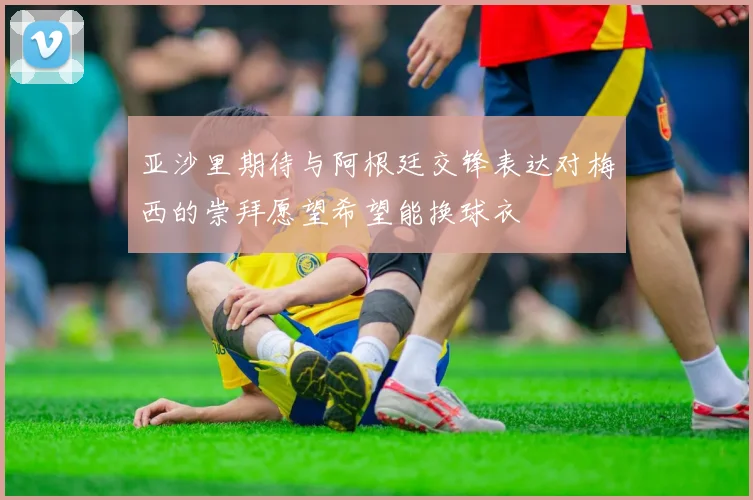亚沙里期待与阿根廷交锋表达对梅西的崇拜愿望希望能换球衣
