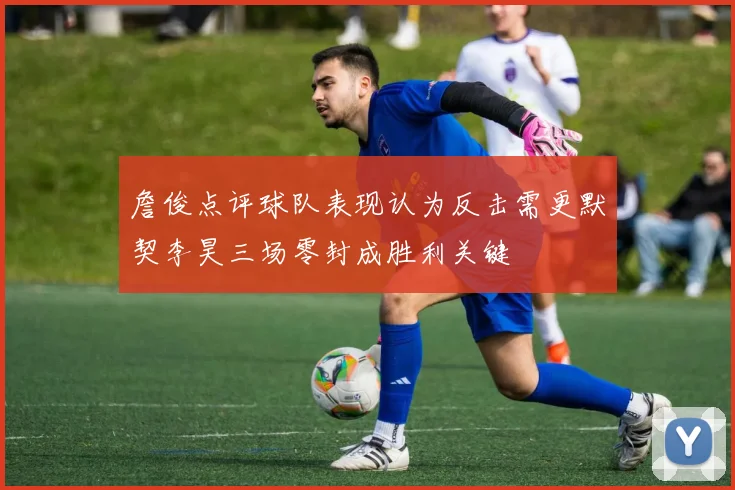 詹俊点评球队表现认为反击需更默契李昊三场零封成胜利关键