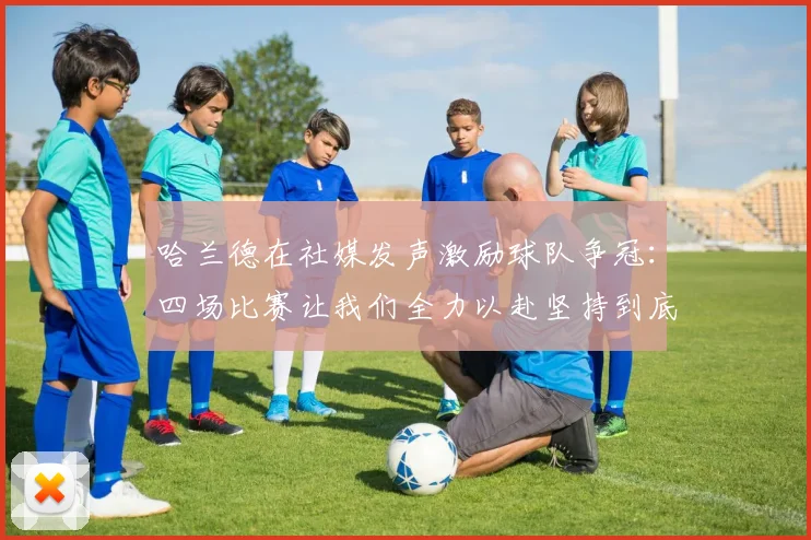 哈兰德在社媒发声激励球队争冠：四场比赛让我们全力以赴坚持到底