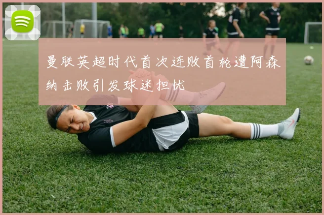 曼联英超时代首次连败首轮遭阿森纳击败引发球迷担忧