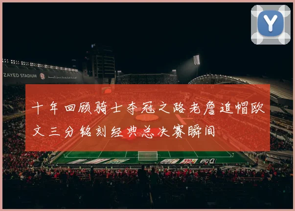 十年回顾骑士夺冠之路老詹追帽欧文三分铭刻经典总决赛瞬间