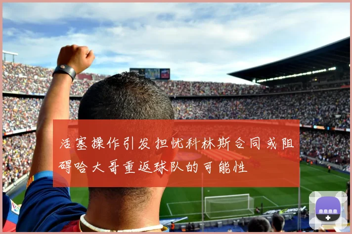 活塞操作引发担忧科林斯合同或阻碍哈大哥重返球队的可能性