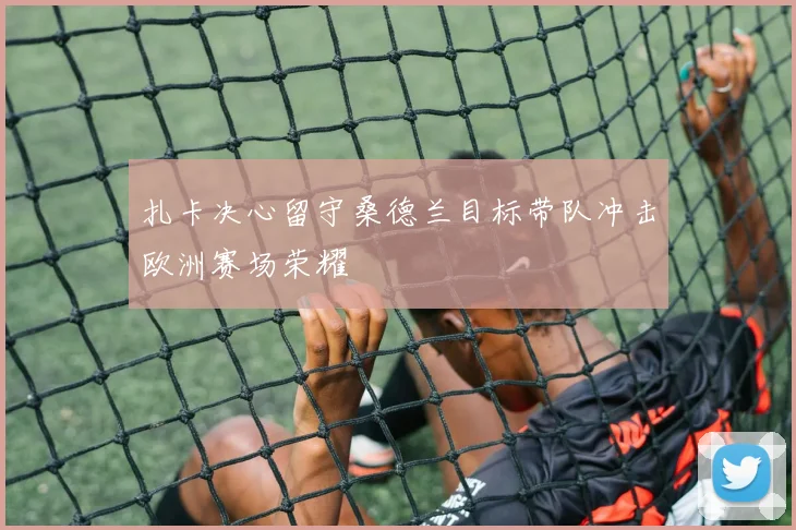 扎卡决心留守桑德兰目标带队冲击欧洲赛场荣耀