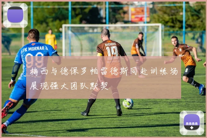 梅西与德保罗帕雷德斯同赴训练场展现强大团队默契