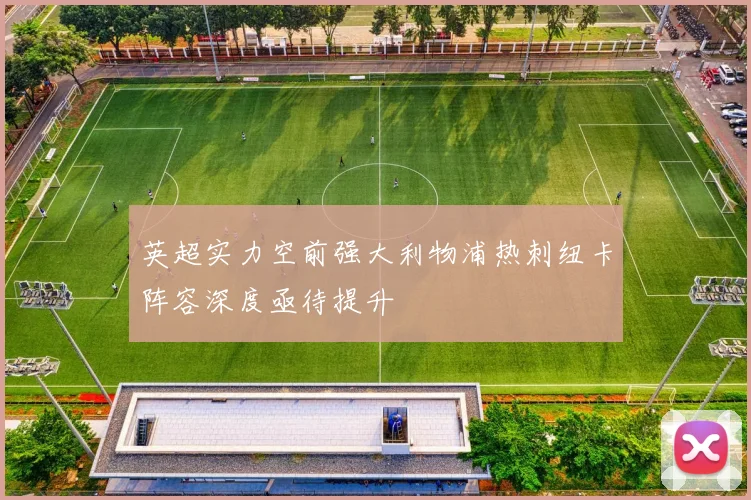 英超实力空前强大利物浦热刺纽卡阵容深度亟待提升
