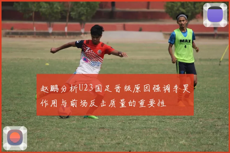赵鹏分析U23国足晋级原因强调李昊作用与前场反击质量的重要性