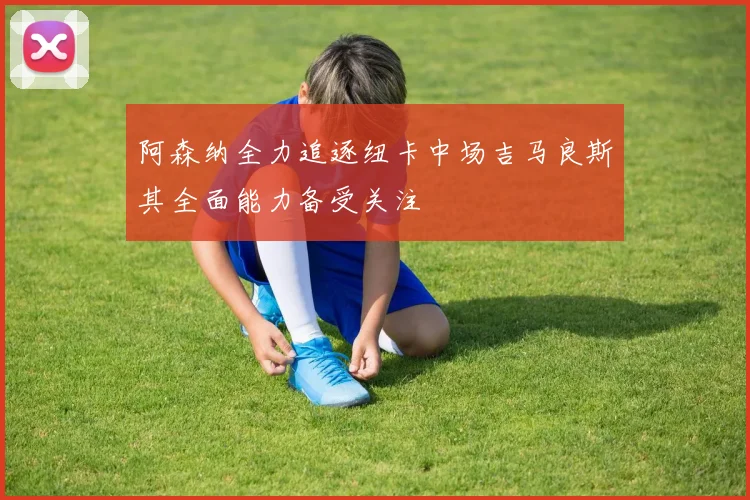 阿森纳全力追逐纽卡中场吉马良斯其全面能力备受关注