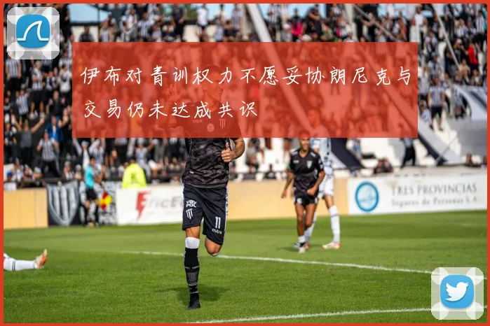 伊布对青训权力不愿妥协朗尼克与交易仍未达成共识