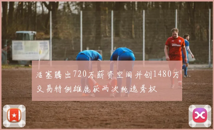 活塞腾出720万薪资空间并创1480万交易特例雄鹿获两次轮选秀权