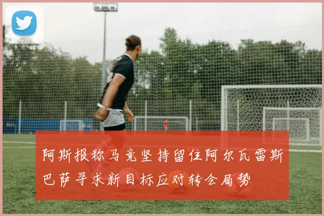 阿斯报称马竞坚持留住阿尔瓦雷斯巴萨寻求新目标应对转会局势