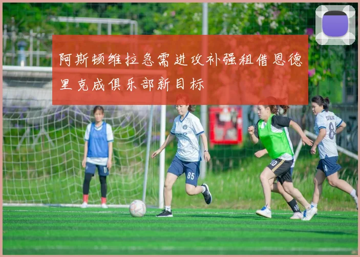 阿斯顿维拉急需进攻补强租借恩德里克成俱乐部新目标