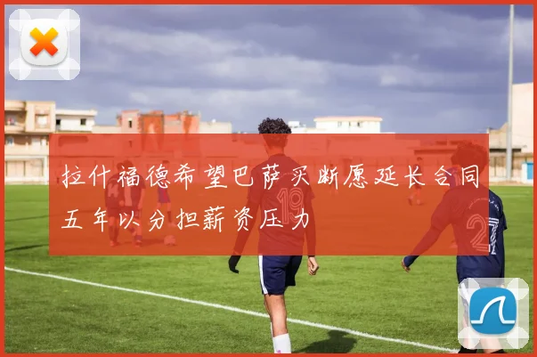 拉什福德希望巴萨买断愿延长合同五年以分担薪资压力