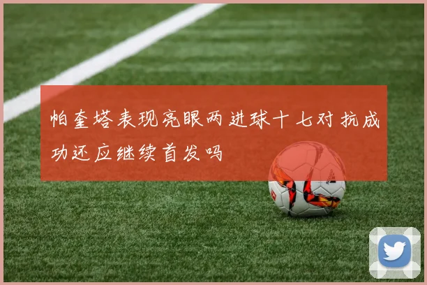 帕奎塔表现亮眼两进球十七对抗成功还应继续首发吗