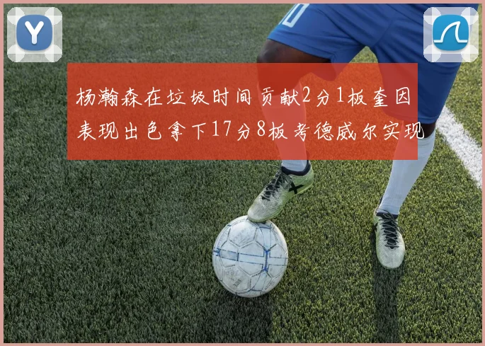 杨瀚森在垃圾时间贡献2分1板奎因表现出色拿下17分8板考德威尔实现双双14板转正