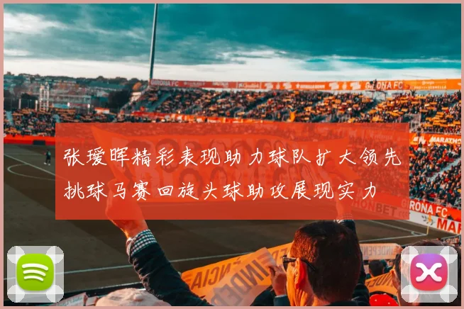 张瑷晖精彩表现助力球队扩大领先挑球马赛回旋头球助攻展现实力
