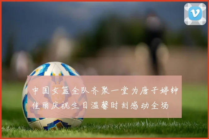 中国女篮全队齐聚一堂为唐子婷钟佳丽庆祝生日温馨时刻感动全场