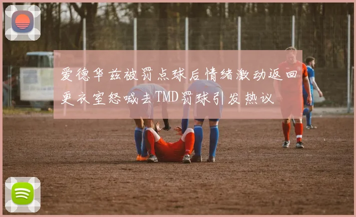 爱德华兹被罚点球后情绪激动返回更衣室怒喊去TMD罚球引发热议